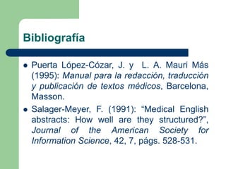 Bibliografía
 Puerta López-Cózar, J. y L. A. Mauri Más
(1995): Manual para la redacción, traducción
y publicación de textos médicos, Barcelona,
Masson.
 Salager-Meyer, F. (1991): “Medical English
abstracts: How well are they structured?”,
Journal of the American Society for
Information Science, 42, 7, págs. 528-531.
 