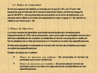 6.1.  Índice de Capacidad Si somos capaces de diseñar un proceso en el que el LTS y el LTI son más  pequeños que el intervalo de 6 veces la desviación típica, podremos asegurar  que el 99´973 %  de los productos se encuentran en la zona de tolerancia, y el  proceso sería válido si el índice de capacidad es mayor o igual a 1´33, siendo no  válido si es menor que 1´33.   7. Planes de Muestreo La única manera de garantizar que todos los productos son correctos sería inspeccionando el 100% de la producción, pero como esto no es factible recurrimos a  técnicas estadísticas de muestreo consistentes en tomar una pequeña muestra de  forma aleatoria de un lote de productos e ir mirando si cumplen las especificaciones.  El lote será aceptado o rechazado en función del número de unidades que hayan  cumplido las especificaciones. Existen dos tipos de muestreo: Planes de muestreo por atributos:  Se comprueba el número de productos que no son conformes. Planes de muestreo por variables:  Se comprueba el número de productos que no cumplen con algunas de las características en sus especificaciones.  
