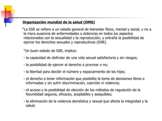 Organización mundial de la salud (OMS) “ La SSR  se refiere a un estado general de bienestar físico, mental y social, y no a la mera ausencia de enfermedades a dolencias en todos los aspectos relacionados con la sexualidad y la reproducción, y entraña la posibilidad de ejercer los derechos sexuales y reproductivos (DSR).  “ Un buen estado de SSR, implica: -  la capacidad de disfrutar de una vida sexual satisfactoria y sin riesgos; -  la posibilidad de ejercer el derecho a procrear o no; - la libertad para decidir el número y espaciamiento de los hijos; - el derecho a tener información que posibilite la toma de decisiones libres e  informadas y sin sufrir discriminación, coerción ni violencia;  -  el acceso y la posibilidad de elección de los métodos de regulación de la  fecundidad seguros, eficaces, aceptables y asequibles; -  la eliminación de la violencia doméstica y sexual que afecta la integridad y la salud; 