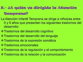 2.- ¿A quién va dirigida la Atención
Temprana?
La Atención Infantil Temprana se dirige a niños/as entre
0 y 6 años que presentan los siguientes trastornos del
desarrollo:
Trastornos del desarrollo cognitivo
Trastornos del desarrollo del lenguaje
Trastornos de la expresión somática
Trastornos emocionales
Trastornos de la regulación y el comportamiento
Trastornos de la relación y la comunicación
 
