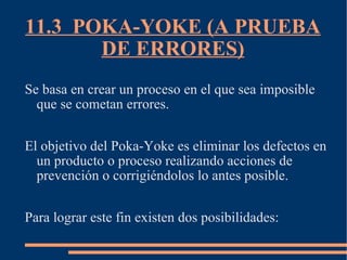 11.3  POKA-YOKE (A PRUEBA DE ERRORES) Se basa en crear un proceso en el que sea imposible que se cometan errores. El objetivo del Poka-Yoke es eliminar los defectos en un producto o proceso realizando acciones de prevención o corrigiéndolos lo antes posible. Para lograr este fin existen dos posibilidades: 