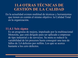 11.4 OTRAS TÉCNICAS DE GESTIÓN DE LA CALIDAD En la actualidad existen multitud de técnicas y herramientas que tienen en común el mismo objetivo: la Calidad Total en la organización. 11.4.1 Seis sigma Es un programa de mejora, impulsado por la multinacional Motorola, que está dirigido para ser aplicado a empresas de tipo industrial y de servicios. Su meta es reducir la variabilidad de los procesos hasta conseguir una tasa de fallos de 3,4 defectos por millón. Los que se acerca bastante a los cero defectos. 
