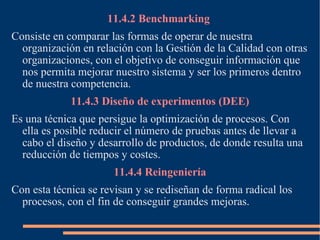 11.4.2 Benchmarking  Consiste en comparar las formas de operar de nuestra organización en relación con la Gestión de la Calidad con otras organizaciones, con el objetivo de conseguir información que nos permita mejorar nuestro sistema y ser los primeros dentro de nuestra competencia. 11.4.3 Diseño de experimentos (DEE) Es una técnica que persigue la optimización de procesos. Con ella es posible reducir el número de pruebas antes de llevar a cabo el diseño y desarrollo de productos, de donde resulta una reducción de tiempos y costes. 11.4.4 Reingeniería Con esta técnica se revisan y se rediseñan de forma radical los procesos, con el fin de conseguir grandes mejoras. 
