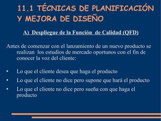 11.1 TÉCNICAS DE PLANIFICACIÓN Y MEJORA DE DISEÑO A)  Despliegue de la Función  de Calidad (QFD) Antes de comenzar con el lanzamiento de un nuevo producto se realizan  los estudios de mercado oportunos con el fin de conocer la voz del cliente: Lo que el cliente desea que haga el producto Lo que el cliente no dice pero supone que hará el producto Lo que el cliente no dice pero sueña con que haga el producto 