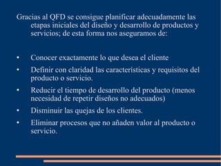 Gracias al QFD se consigue planificar adecuadamente las etapas iniciales del diseño y desarrollo de productos y servicios; de esta forma nos aseguramos de: Conocer exactamente lo que desea el cliente Definir con claridad las características y requisitos del producto o servicio. Reducir el tiempo de desarrollo del producto (menos necesidad de repetir diseños no adecuados) Disminuir las quejas de los clientes. Eliminar procesos que no añaden valor al producto o servicio. 