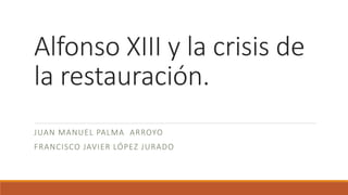 Alfonso XIII y la crisis de
la restauración.
JUAN MANUEL PALMA ARROYO
FRANCISCO JAVIER LÓPEZ JURADO
 