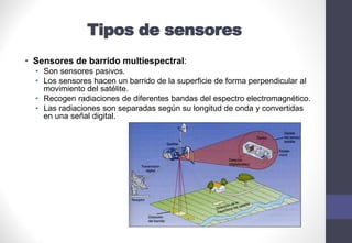 Tipos de sensores
• Sensores de barrido multiespectral:
• Son sensores pasivos.
• Los sensores hacen un barrido de la superficie de forma perpendicular al
movimiento del satélite.
• Recogen radiaciones de diferentes bandas del espectro electromagnético.
• Las radiaciones son separadas según su longitud de onda y convertidas
en una señal digital.
 