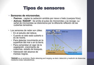 Tipos de sensores
• Sensores de microondas.
• Pasivos : captan la radiación emitida por nieve o hielo (cuerpos fríos).
• Activos: RADAR*. Se emite el pulso de microondas y se recoge. La
señal de microondas se distorsiona por la diferente reflexión de las
cubiertas terrestres.
• Los sensores de radar son útiles:
• En el estudio del relieve.
• Cuando el cielo está cubierto o
es de noche.
• Para detectar movimiento en la
superficie del mar o en la tierra.
• Para comprobar el vigor de la
vegetación, crecimiento de
cosechas, estado de bosques.
• Valoración del alcance de
mareas negras.
*RADAR es un acrónimo: Radio detecting and ranging, es decir, detección y medición de distancias
mediante ondas radioeléctricas.
 