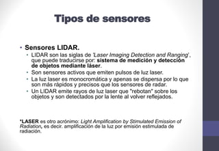 Tipos de sensores
• Sensores LIDAR.
• LIDAR son las siglas de 'Laser Imaging Detection and Ranging’,
que puede traducirse por: sistema de medición y detección
de objetos mediante láser.
• Son sensores activos que emiten pulsos de luz laser.
• La luz laser es monocromática y apenas se dispersa por lo que
son más rápidos y precisos que los sensores de radar.
• Un LIDAR emite rayos de luz laser que "rebotan" sobre los
objetos y son detectados por la lente al volver reflejados.
*LASER es otro acrónimo: Light Amplification by Stimulated Emission of
Radiation, es decir. amplificación de la luz por emisión estimulada de
radiación.
 
