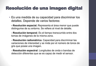 Resolución de una imagen digital
• Es una medida de su capacidad para discriminar los
detalles. Depende de varios factores:
- Resolución espacial. Representa el área menor que puede
distinguirse de su entorno. Se refiere al nivel de detalle.
- Resolución temporal. Es el tiempo transcurrido entre dos
tomas de imágenes de la misma zona.
- Resolución radiométrica. Capacidad para discriminar las
variaciones de intensidad y se mide por el número de tonos de
gris que posee una imagen.
- Resolución espectral. Longitudes de onda o bandas de
detección diferentes que se es capaz de medir el sensor.
 