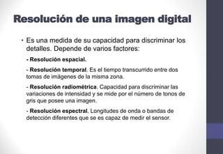 Resolución de una imagen digital
• Es una medida de su capacidad para discriminar los
detalles. Depende de varios factores:
- Resolución espacial.
- Resolución temporal. Es el tiempo transcurrido entre dos
tomas de imágenes de la misma zona.
- Resolución radiométrica. Capacidad para discriminar las
variaciones de intensidad y se mide por el número de tonos de
gris que posee una imagen.
- Resolución espectral. Longitudes de onda o bandas de
detección diferentes que se es capaz de medir el sensor.
 
