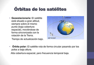 Órbitas de los satélites
• Geoestacionaria: El satélite
está situado a gran altitud,
siempre sobre el mismo
punto (baja cobertura
espacial), moviéndose de
forma sincronizada con la
rotación de la Tierra.
Tiempo de actualización bajo.
• Órbita polar: El satélite rota de forma circular pasando por los
polos a baja altura.
Alta cobertura espacial, pero frecuencia temporal baja.
 
