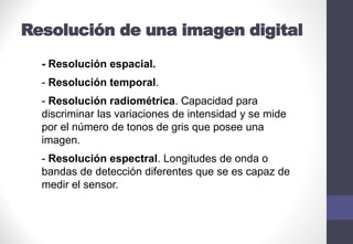 Resolución de una imagen digital
- Resolución espacial.
- Resolución temporal.
- Resolución radiométrica. Capacidad para
discriminar las variaciones de intensidad y se mide
por el número de tonos de gris que posee una
imagen.
- Resolución espectral. Longitudes de onda o
bandas de detección diferentes que se es capaz de
medir el sensor.
 