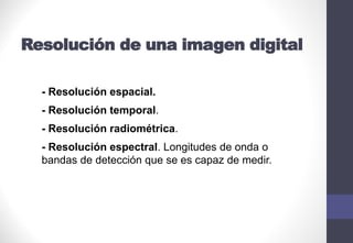 Resolución de una imagen digital
- Resolución espacial.
- Resolución temporal.
- Resolución radiométrica.
- Resolución espectral. Longitudes de onda o
bandas de detección que se es capaz de medir.
 