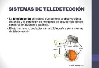 SISTEMAS DE TELEDETECCIÓN
• La teledetección es técnica que permite la observación a
distancia y la obtención de imágenes de la superficie desde
sensores en aviones o satélites.
• El ojo humano o cualquier cámara fotográfica son sistemas
de teledetección.
 