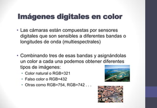 Imágenes digitales en color
• Las cámaras están compuestas por sensores
digitales que son sensibles a diferentes bandas o
longitudes de onda (multiespectrales)
• Combinando tres de esas bandas y asignándolas
un color a cada una podemos obtener diferentes
tipos de imágenes:
• Color natural o RGB=321
• Falso color o RGB=432
• Otras como RGB=754, RGB=742 . . .
 