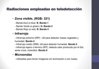 Radiaciones empleadas en teledetección
• Zona visible, (RGB: 321)
- Banda Azul (o blue: B. Banda 1
- Banda Verde (o green): G. Banda 2
- Banda Rojo (o red): R. Banda 3
• Infrarrojo
- Infrarrojo próximo (IRP) : útil para detectar masas vegetales y
humedad. Banda 4
- Infrarrojo medio (IRM): útil para detectar humedad. Banda 5
- Infrarrojo lejano o térmico (IRT): detecta calor producido por el Sol,
seres vivos, incendios. Banda 6
• Microondas
- Utilizadas para tomar imágenes sin iluminación o con nubes.
 