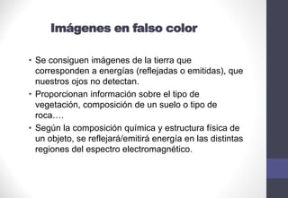 Imágenes en falso color
• Se consiguen imágenes de la tierra que
corresponden a energías (reflejadas o emitidas), que
nuestros ojos no detectan.
• Proporcionan información sobre el tipo de
vegetación, composición de un suelo o tipo de
roca….
• Según la composición química y estructura física de
un objeto, se reflejará/emitirá energía en las distintas
regiones del espectro electromagnético.
 