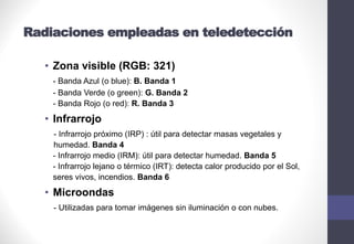 Radiaciones empleadas en teledetección
• Zona visible (RGB: 321)
- Banda Azul (o blue): B. Banda 1
- Banda Verde (o green): G. Banda 2
- Banda Rojo (o red): R. Banda 3
• Infrarrojo
- Infrarrojo próximo (IRP) : útil para detectar masas vegetales y
humedad. Banda 4
- Infrarrojo medio (IRM): útil para detectar humedad. Banda 5
- Infrarrojo lejano o térmico (IRT): detecta calor producido por el Sol,
seres vivos, incendios. Banda 6
• Microondas
- Utilizadas para tomar imágenes sin iluminación o con nubes.
 