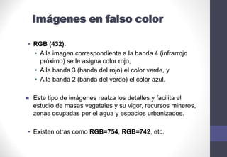 Imágenes en falso color
• RGB (432).
• A la imagen correspondiente a la banda 4 (infrarrojo
próximo) se le asigna color rojo,
• A la banda 3 (banda del rojo) el color verde, y
• A la banda 2 (banda del verde) el color azul.
◼ Este tipo de imágenes realza los detalles y facilita el
estudio de masas vegetales y su vigor, recursos mineros,
zonas ocupadas por el agua y espacios urbanizados.
• Existen otras como RGB=754, RGB=742, etc.
 