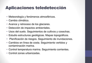 Aplicaciones teledetección
• Meteorología y fenómenos atmosféricos.
• Cambio climático.
• Avance y retroceso de los glaciares.
• Detección de impactos ambientales.
• Usos del suelo. Seguimientos de cultivos y cosechas.
• Estudio estructuras geológicas. Mapas topográficos.
• Planificación de riesgos. Seguimiento de inundaciones.
• Cambios en línea de costa. Seguimiento vertidos y
contaminación marina.
• Control temperatura marina. Seguimiento corrientes.
• Control zonas urbanizadas.
 