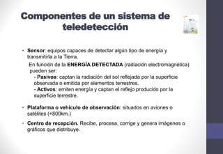 Componentes de un sistema de
teledetección
• Sensor: equipos capaces de detectar algún tipo de energía y
transmitirla a la Tierra.
En función de la ENERGÍA DETECTADA (radiación electromagnética)
pueden ser:
- Pasivos: captan la radiación del sol reflejada por la superficie
observada o emitida por elementos terrestres.
- Activos: emiten energía y captan el reflejo producido por la
superficie terrestre.
• Plataforma o vehículo de observación: situados en aviones o
satélites (+800km.)
• Centro de recepción. Recibe, procesa, corrige y genera imágenes o
gráficos que distribuye.
 