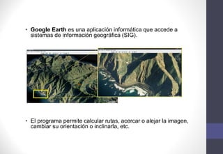 • Google Earth es una aplicación informática que accede a
sistemas de información geográfica (SIG).
• El programa permite calcular rutas, acercar o alejar la imagen,
cambiar su orientación o inclinarla, etc.
 