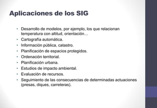 Aplicaciones de los SIG
• Desarrollo de modelos, por ejemplo, los que relacionan
temperatura con altitud, orientación…
• Cartografía automática.
• Información pública, catastro.
• Planificación de espacios protegidos.
• Ordenación territorial.
• Planificación urbana.
• Estudios de impacto ambiental.
• Evaluación de recursos.
• Seguimiento de las consecuencias de determinadas actuaciones
(presas, diques, carreteras).
 