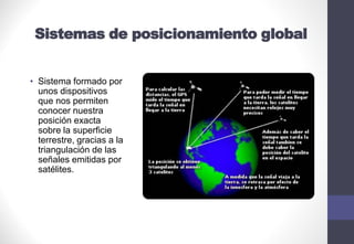 Sistemas de posicionamiento global
• Sistema formado por
unos dispositivos
que nos permiten
conocer nuestra
posición exacta
sobre la superficie
terrestre, gracias a la
triangulación de las
señales emitidas por
satélites.
 