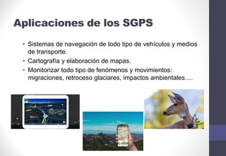 Aplicaciones de los SGPS
• Sistemas de navegación de todo tipo de vehículos y medios
de transporte.
• Cartografía y elaboración de mapas.
• Monitorizar todo tipo de fenómenos y movimientos:
migraciones, retroceso glaciares, impactos ambientales….
 