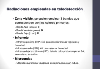 Radiaciones empleadas en teledetección
• Zona visible, se suelen emplear 3 bandas que
corresponden con los colores primarios:
- Banda Azul (o blue): B
- Banda Verde (o green): G
- Banda Rojo (o red): R
• Infrarrojo
- Infrarrojo próximo (IRP) : útil para detectar masas vegetales y
humedad.
- Infrarrojo medio (IRM): útil para detectar humedad.
- Infrarrojo lejano o térmico (IRT): detecta calor producido por el Sol,
seres vivos, incendios.
• Microondas
- Utilizadas para tomar imágenes sin iluminación o con nubes.
 