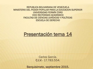 REPUBLICA BOLIVARIANA DE VENEZUELA
MINISTERIO DEL PODER POPULAR PARA LA EDUCACION SUPERIOR
UNIVERSIDAD FERMÍN TORO
VICE RECTORADO ACADÉMICO
FACULTAD DE CIENCIAS JURÍDICAS Y POLÍTICAS
ESCUELA DE DERECHO
Presentación tema 14
Carlos García.
C.I.V.- 17.783.554.
Barquisimeto, septiembre 2015.
 