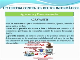 LEY ESPECIAL CONTRA LOS DELITOS INFORMÁTICOS
Agravantes y Penas Accesorias
AGRAVANTES
•Uso de contraseñas ajenas indebidamente obtenida, quitada, retenida o
que se hubiere perdido.
•Abuso de la posición de acceso a data o información reservada o al
conocimiento privilegiado de contraseñas en razón del ejercicio de un cargo o
función.
•Agravante especial. La sanción aplicable a las personas jurídicas por los
delitos cometidos en las condiciones señaladas en el artículo 5 de esta Ley,
será únicamente de multa, pero por el doble del monto establecido para el
referido delito.
 