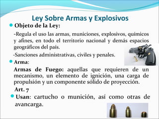 Ley Sobre Armas y Explosivos
Arma:
Armas de Fuego: aquellas que requieren de un
mecanismo, un elemento de ignición, una carga de
propulsión y un componente sólido de proyección.
Art. 7
Usan: cartucho o munición, así como otras de
avancarga.
Objeto de la Ley:
-Regula el uso las armas, municiones, explosivos, químicos
y afines, en todo el territorio nacional y demás espacios
geográficos del país.
-Sanciones administrativas, civiles y penales.
 