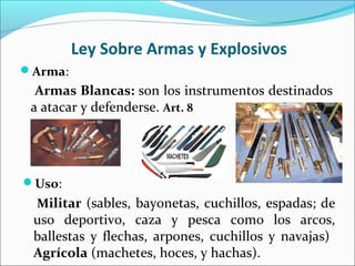 Ley Sobre Armas y Explosivos
Arma:
Armas Blancas: son los instrumentos destinados
a atacar y defenderse. Art. 8
Uso:
Militar (sables, bayonetas, cuchillos, espadas; de
uso deportivo, caza y pesca como los arcos,
ballestas y flechas, arpones, cuchillos y navajas)
Agrícola (machetes, hoces, y hachas).
 