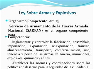 Ley Sobre Armas y Explosivos
Organismo Competente: Art. 23
Servicio de Armamento de la Fuerza Armada
Nacional (SARFAN) es el órgano competente
paraCompetencia:
-Reglamentar y controlar la fabricación, ensamblaje,
importación, exportación, re-exportación, tránsito,
almacenamiento, transporte, comercialización, uso,
tenencia y porte de las Armas de Guerra, municiones,
explosivos, químicos y afines.
-Establecer las normas y coordinaciones sobre las
políticas de desarme para la seguridad de la ciudadanía.
 