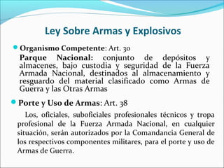 Ley Sobre Armas y Explosivos
Organismo Competente: Art. 30
Parque Nacional: conjunto de depósitos y
almacenes, bajo custodia y seguridad de la Fuerza
Armada Nacional, destinados al almacenamiento y
resguardo del material clasificado como Armas de
Guerra y las Otras Armas
Porte y Uso de Armas: Art. 38
Los, oficiales, suboficiales profesionales técnicos y tropa
profesional de la Fuerza Armada Nacional, en cualquier
situación, serán autorizados por la Comandancia General de
los respectivos componentes militares, para el porte y uso de
Armas de Guerra.
 