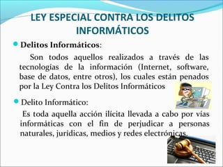 LEY ESPECIAL CONTRA LOS DELITOS
INFORMÁTICOS
Delito Informático:
Es toda aquella acción ilícita llevada a cabo por vías
informáticas con el fin de perjudicar a personas
naturales, jurídicas, medios y redes electrónicas.
Delitos Informáticos:
Son todos aquellos realizados a través de las
tecnologías de la información (Internet, software,
base de datos, entre otros), los cuales están penados
por la Ley Contra los Delitos Informáticos
 