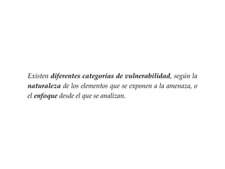 Existen diferentes categorías de vulnerabilidad, según la
naturaleza de los elementos que se exponen a la amenaza, o
el enfoque desde el que se analizan.
 