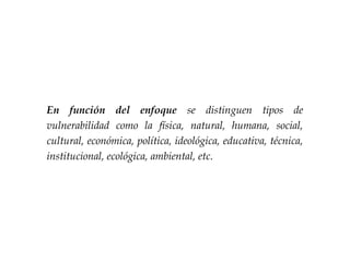 En función del enfoque se distinguen tipos de
vulnerabilidad como la física, natural, humana, social,
cultural, económica, política, ideológica, educativa, técnica,
institucional, ecológica, ambiental, etc.
 