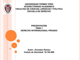UNIVERSIDAD FERMIN TORO
VICERECTORADO ACADEMICO
FACULTAD DE CIENCIAS JURIDICAS Y POLITICA
ESCUELA DE DERECHO
PRESENTACIÓN
TEMA 1
DERECHO INTERNACIONAL PRIVADO
Autor: Jhonatan Ramos
Cedula de Identidad: 16.794.868
 