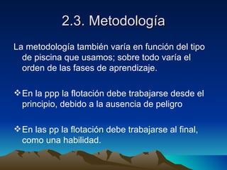 2.3. Metodología La metodología también varía en función del tipo de piscina que usamos; sobre todo varía el orden de las fases de aprendizaje. En la ppp la flotación debe trabajarse desde el principio, debido a la ausencia de peligro En las pp la flotación debe trabajarse al final, como una habilidad. 
