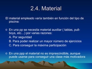 2.4. Material El material empleado varía también en función del tipo de piscina: En una pp se necesita material auxiliar ( tablas, pull-boys, etc…) por varias razones: A. Por seguridad B. Para poder realizar un mayor número de ejercicios C. Para conseguir la máxima participación En una ppp el material no es imprescindible, aunque puede usarse para conseguir una clase más motivadora 