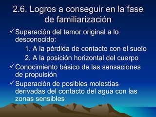 2.6. Logros a conseguir en la fase de familiarización Superación del temor original a lo desconocido: 1. A la pérdida de contacto con el suelo 2. A la posición horizontal del cuerpo Conocimiento básico de las sensaciones de propulsión Superación de posibles molestias derivadas del contacto del agua con las zonas sensibles 