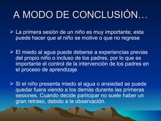 A MODO DE CONCLUSIÓN… La primera sesión de un niño es muy importante; esta puede hacer que el niño se motive o que no regrese El miedo al agua puede deberse a experiencias previas del propio niño o incluso de los padres, por lo que es importante el control de la intervención de los padres en el proceso de aprendizaje Si el niño presenta miedo al agua o ansiedad se puede quedar fuera viendo a los demás durante las primeras sesiones. Cuando decide participar no suele haber un gran retraso, debido a la observación. 