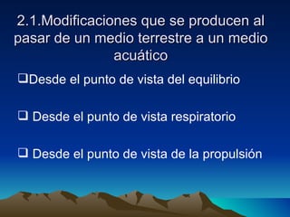 2.1.Modificaciones que se producen al pasar de un medio terrestre a un medio acuático Desde el punto de vista del equilibrio Desde el punto de vista respiratorio Desde el punto de vista de la propulsión 