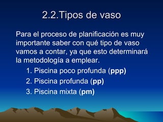 2.2.Tipos de vaso Para el proceso de planificación es muy importante saber con qué tipo de vaso vamos a contar, ya que esto determinará la metodología a emplear. 1. Piscina poco profunda ( ppp) 2. Piscina profunda ( pp) 3. Piscina mixta ( pm) 