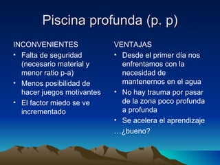 Piscina profunda (p. p) INCONVENIENTES Falta de seguridad (necesario material y menor ratio p-a) Menos posibilidad de hacer juegos motivantes El factor miedo se ve incrementado VENTAJAS Desde el primer día nos enfrentamos con la necesidad de mantenernos en el agua No hay trauma por pasar de la zona poco profunda a profunda Se acelera el aprendizaje … ¿bueno? 