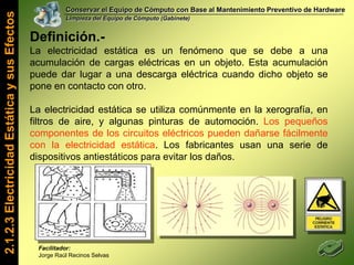 Conservar el Equipo de Cómputo con Base al Mantenimiento Preventivo de HardwareLimpieza del Equipo de Cómputo (Gabinete)Tu PC se puede convertir en…Un Asador de Brochetas2.1.2.1 Definición, Importancia y Tipos de Mantenimiento del PCUn SembradíoUn Casa paraTu MascotaFacilitador: Jorge Raúl Recinos Selvas