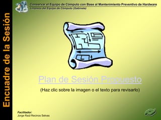 Conservar el Equipo de Cómputo con Base al Mantenimiento Preventivo de HardwareLimpieza del Equipo de Cómputo (Gabinete)Encuadre de la SesiónPlan de Sesión Propuesto(Haz clic sobre la imagen o el texto para revisarlo)Facilitador: Jorge Raúl Recinos Selvas